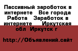 Пассивный зароботок в интернете - Все города Работа » Заработок в интернете   . Иркутская обл.,Иркутск г.